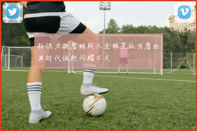 孙悦力挺詹姆斯入全明星认为詹杜库时代依然闪耀不灭