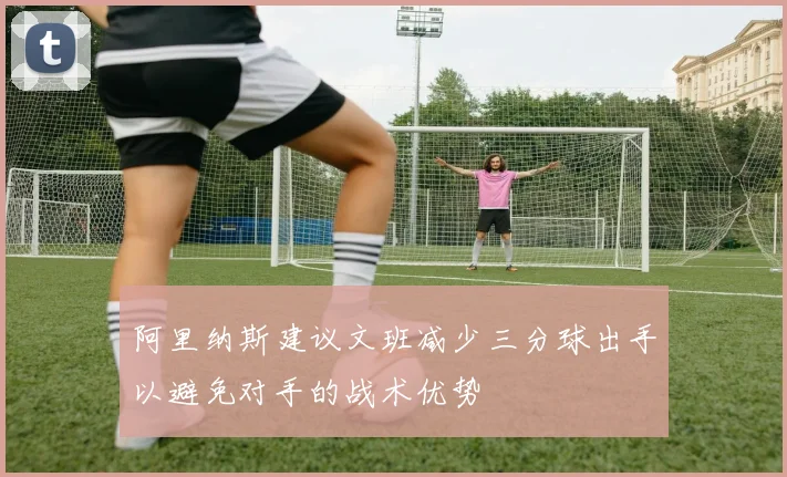 阿里纳斯建议文班减少三分球出手以避免对手的战术优势