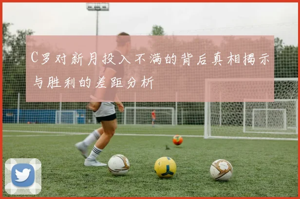 C罗对新月投入不满的背后真相揭示与胜利的差距分析