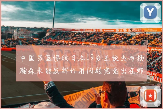 中国男篮惨败日本19分王俊杰与杨瀚森未能发挥作用问题究竟出在哪儿