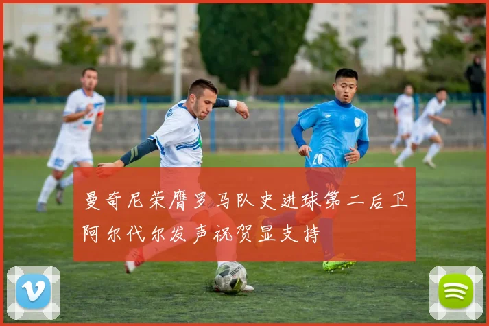 曼奇尼荣膺罗马队史进球第二后卫阿尔代尔发声祝贺显支持