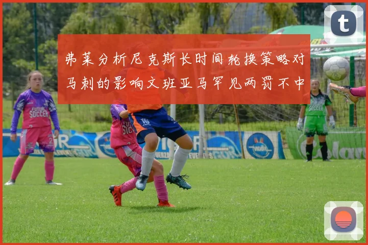 弗莱分析尼克斯长时间轮换策略对马刺的影响文班亚马罕见两罚不中引发关注