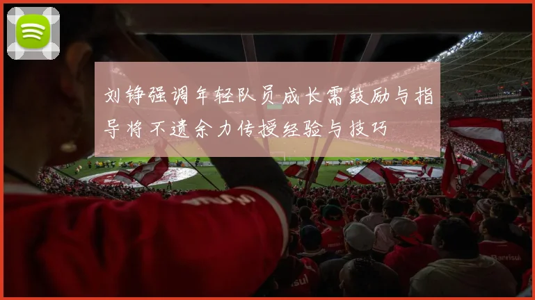 刘铮强调年轻队员成长需鼓励与指导将不遗余力传授经验与技巧