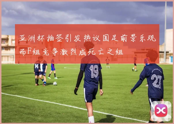 亚洲杯抽签引发热议国足前景乐观而F组竞争激烈成死亡之组