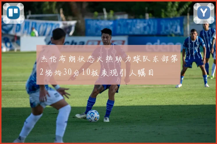 杰伦布朗状态火热助力球队东部第2场均30分10板表现引人瞩目