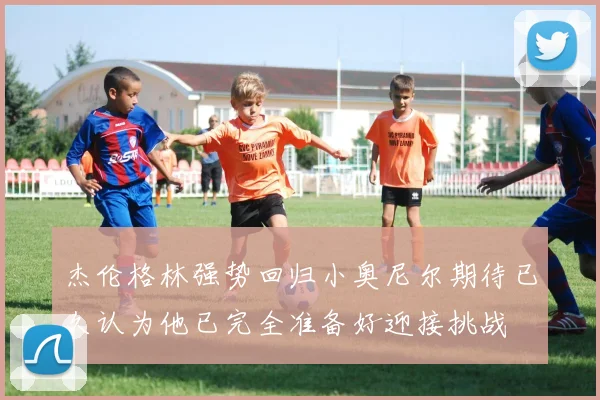 杰伦格林强势回归小奥尼尔期待已久认为他已完全准备好迎接挑战