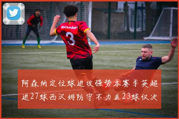 阿森纳定位球进攻强势本赛季英超进27球西汉姆防守不力丢23球仅次于伯恩茅斯