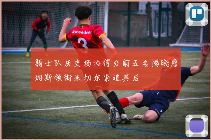 骑士队历史场均得分前五名揭晓詹姆斯领衔米切尔紧追其后