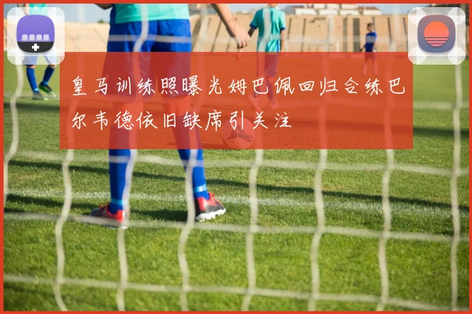 皇马训练照曝光姆巴佩回归合练巴尔韦德依旧缺席引关注