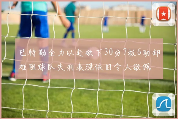 巴特勒全力以赴砍下30分7板6助却难阻球队失利表现依旧令人敬佩