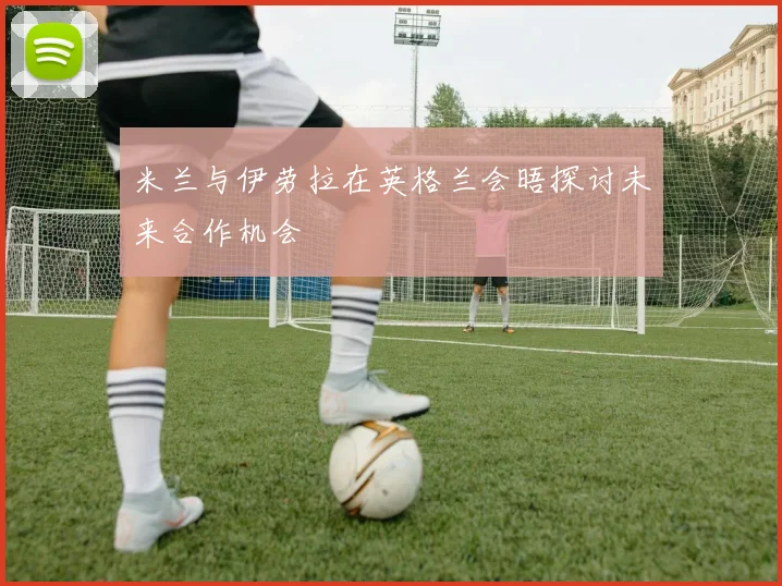 米兰与伊劳拉在英格兰会晤探讨未来合作机会