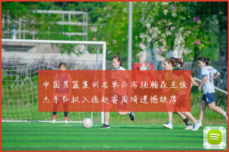 中国男篮集训名单公布杨瀚森王俊杰李弘权入选赵睿周琦遗憾缺席