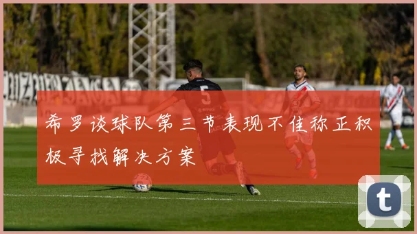 希罗谈球队第三节表现不佳称正积极寻找解决方案