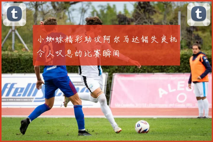 小蜘蛛精彩助攻阿尔马达错失良机令人叹息的比赛瞬间