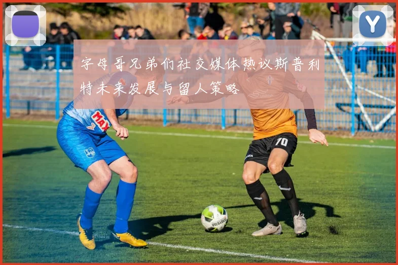 字母哥兄弟们社交媒体热议斯普利特未来发展与留人策略