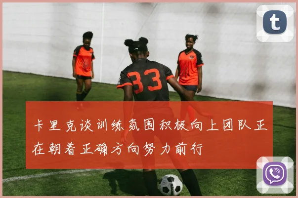 卡里克谈训练氛围积极向上团队正在朝着正确方向努力前行