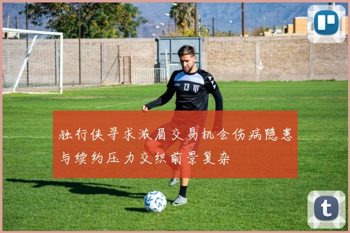 独行侠寻求浓眉交易机会伤病隐患与续约压力交织前景复杂